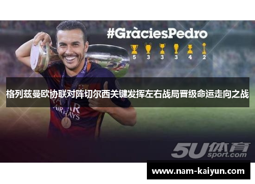 格列兹曼欧协联对阵切尔西关键发挥左右战局晋级命运走向之战