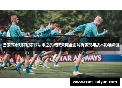 巴尔韦德对阵切尔西法甲之战成败关键全面解析表现与战术影响深度